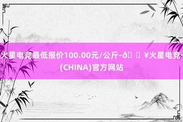 火星电竞最低报价100.00元/公斤-🔥火星电竞·(CHINA)官方网站