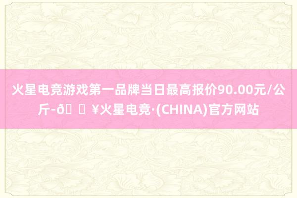 火星电竞游戏第一品牌当日最高报价90.00元/公斤-🔥火星电竞·(CHINA)官方网站