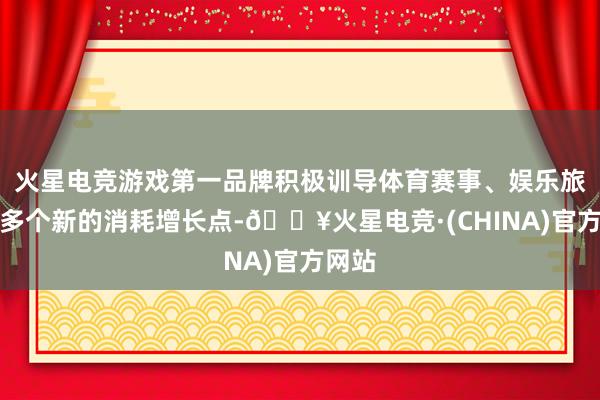 火星电竞游戏第一品牌积极训导体育赛事、娱乐旅游等多个新的消耗增长点-🔥火星电竞·(CHINA)官方网站