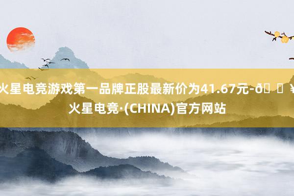 火星电竞游戏第一品牌正股最新价为41.67元-🔥火星电竞·(CHINA)官方网站