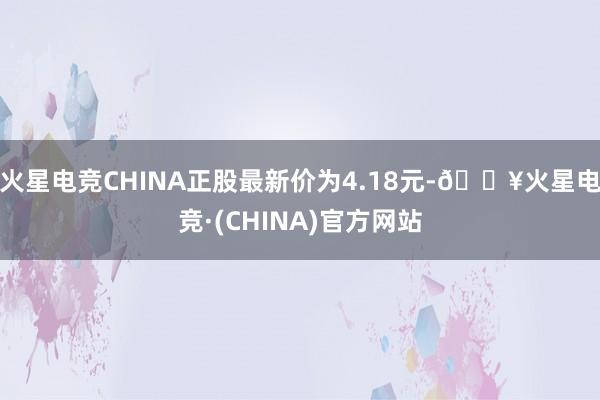 火星电竞CHINA正股最新价为4.18元-🔥火星电竞·(CHINA)官方网站