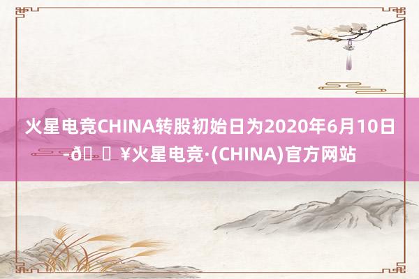 火星电竞CHINA转股初始日为2020年6月10日-🔥火星电竞·(CHINA)官方网站