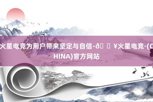 火星电竞为用户带来坚定与自信-🔥火星电竞·(CHINA)官方网站