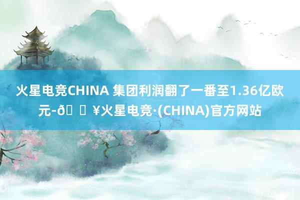 火星电竞CHINA 集团利润翻了一番至1.36亿欧元-🔥火星电竞·(CHINA)官方网站