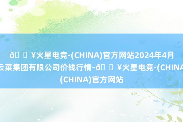 🔥火星电竞·(CHINA)官方网站2024年4月10日云南云菜集团有限公司价钱行情-🔥火星电竞·(CHINA)官方网站