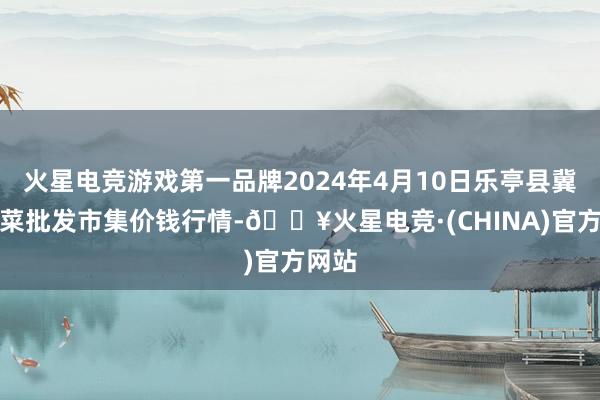 火星电竞游戏第一品牌2024年4月10日乐亭县冀东果菜批发市集价钱行情-🔥火星电竞·(CHINA)官方网站