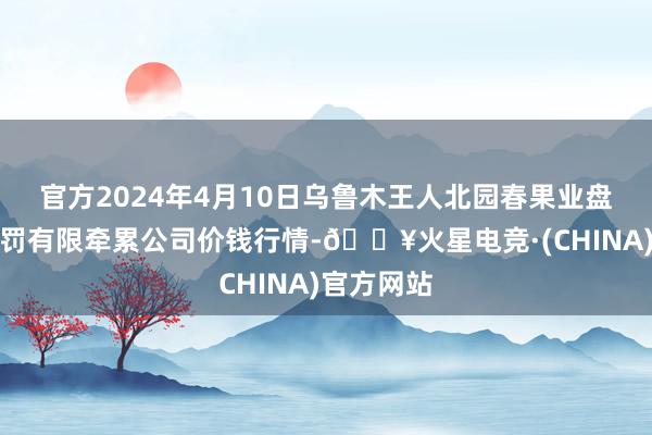 官方2024年4月10日乌鲁木王人北园春果业盘算推算科罚有限牵累公司价钱行情-🔥火星电竞·(CHINA)官方网站