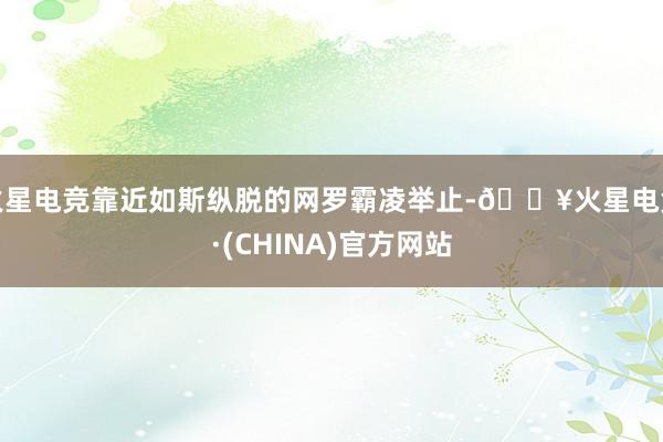 火星电竞靠近如斯纵脱的网罗霸凌举止-🔥火星电竞·(CHINA)官方网站