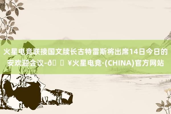 火星电竞联接国文牍长古特雷斯将出席14日今日的安欢迎会议-🔥火星电竞·(CHINA)官方网站