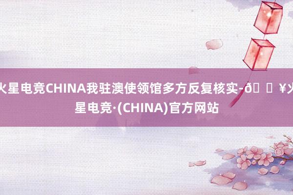 火星电竞CHINA我驻澳使领馆多方反复核实-🔥火星电竞·(CHINA)官方网站