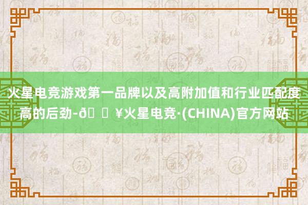 火星电竞游戏第一品牌以及高附加值和行业匹配度高的后劲-🔥火星电竞·(CHINA)官方网站