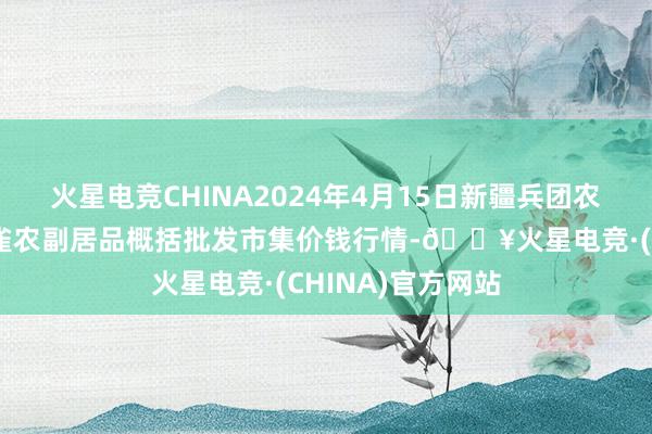 火星电竞CHINA2024年4月15日新疆兵团农二师库尔勒市孔雀农副居品概括批发市集价钱行情-🔥火星电竞·(CHINA)官方网站