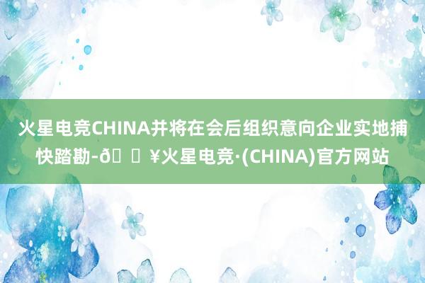 火星电竞CHINA并将在会后组织意向企业实地捕快踏勘-🔥火星电竞·(CHINA)官方网站