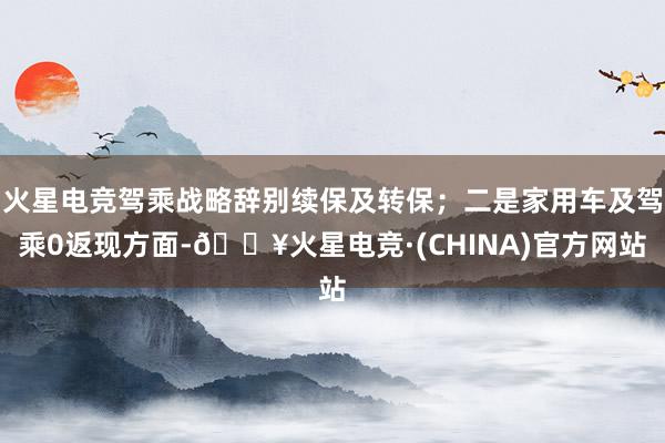 火星电竞驾乘战略辞别续保及转保；二是家用车及驾乘0返现方面-🔥火星电竞·(CHINA)官方网站