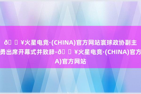 🔥火星电竞·(CHINA)官方网站寰球政协副主席王勇出席开幕式并致辞-🔥火星电竞·(CHINA)官方网站