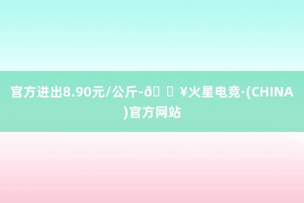 官方进出8.90元/公斤-🔥火星电竞·(CHINA)官方网站