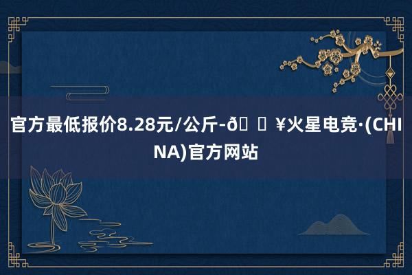 官方最低报价8.28元/公斤-🔥火星电竞·(CHINA)官方网站