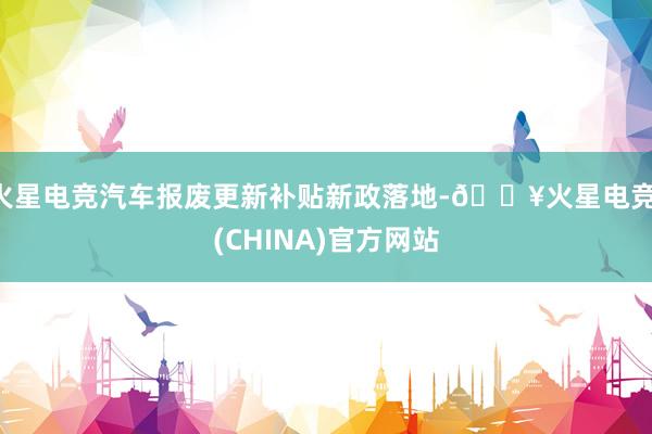 火星电竞汽车报废更新补贴新政落地-🔥火星电竞·(CHINA)官方网站