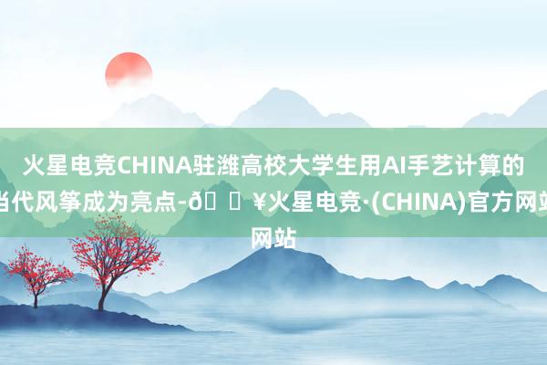 火星电竞CHINA驻潍高校大学生用AI手艺计算的当代风筝成为亮点-🔥火星电竞·(CHINA)官方网站