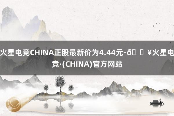 火星电竞CHINA正股最新价为4.44元-🔥火星电竞·(CHINA)官方网站