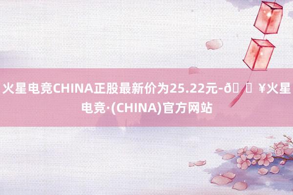 火星电竞CHINA正股最新价为25.22元-🔥火星电竞·(CHINA)官方网站