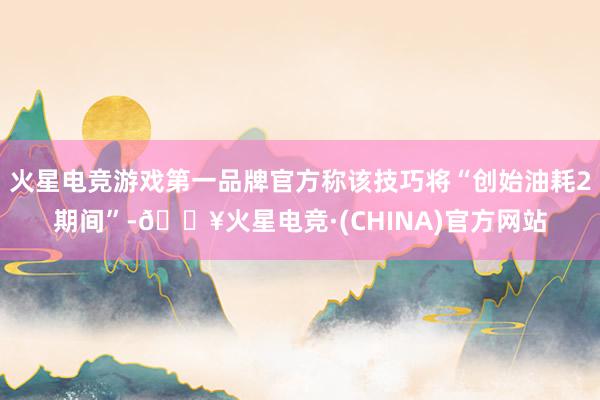 火星电竞游戏第一品牌官方称该技巧将“创始油耗2期间”-🔥火星电竞·(CHINA)官方网站