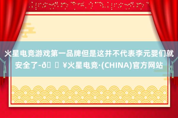 火星电竞游戏第一品牌但是这并不代表李元婴们就安全了-🔥火星电竞·(CHINA)官方网站