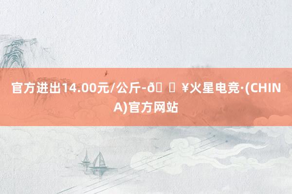 官方进出14.00元/公斤-🔥火星电竞·(CHINA)官方网站