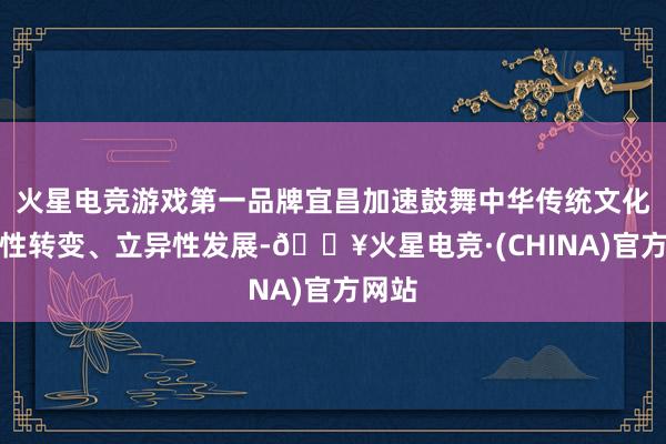 火星电竞游戏第一品牌宜昌加速鼓舞中华传统文化创造性转变、立异性发展-🔥火星电竞·(CHINA)官方网站