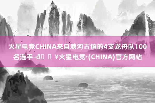 火星电竞CHINA来自塘河古镇的4支龙舟队100名选手-🔥火星电竞·(CHINA)官方网站