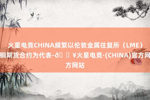 火星电竞CHINA频繁以伦敦金属往复所（LME）的铜期货合约为代表-🔥火星电竞·(CHINA)官方网站