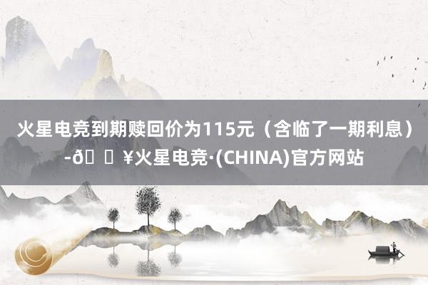 火星电竞到期赎回价为115元（含临了一期利息）-🔥火星电竞·(CHINA)官方网站