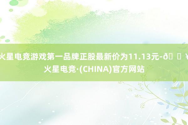 火星电竞游戏第一品牌正股最新价为11.13元-🔥火星电竞·(CHINA)官方网站