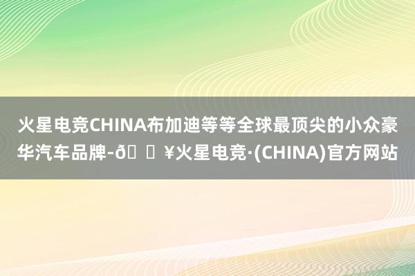 火星电竞CHINA布加迪等等全球最顶尖的小众豪华汽车品牌-🔥火星电竞·(CHINA)官方网站