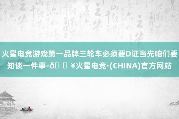 火星电竞游戏第一品牌三轮车必须要D证当先咱们要知谈一件事-🔥火星电竞·(CHINA)官方网站