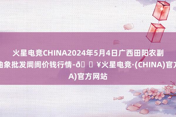 火星电竞CHINA2024年5月4日广西田阳农副居品抽象批发阛阓价钱行情-🔥火星电竞·(CHINA)官方网站