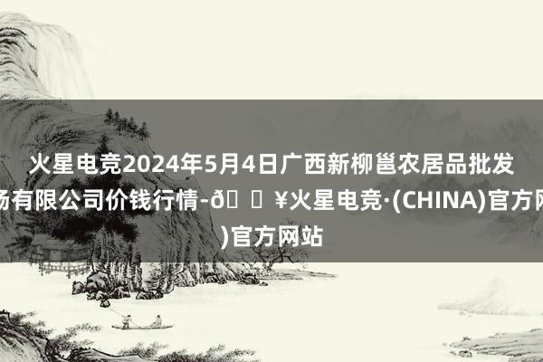 火星电竞2024年5月4日广西新柳邕农居品批发商场有限公司价钱行情-🔥火星电竞·(CHINA)官方网站