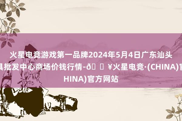 火星电竞游戏第一品牌2024年5月4日广东汕头农副家具批发中心商场价钱行情-🔥火星电竞·(CHINA)官方网站