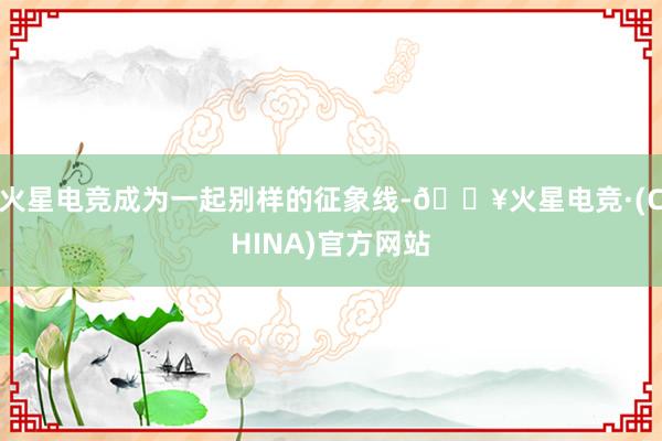 火星电竞成为一起别样的征象线-🔥火星电竞·(CHINA)官方网站