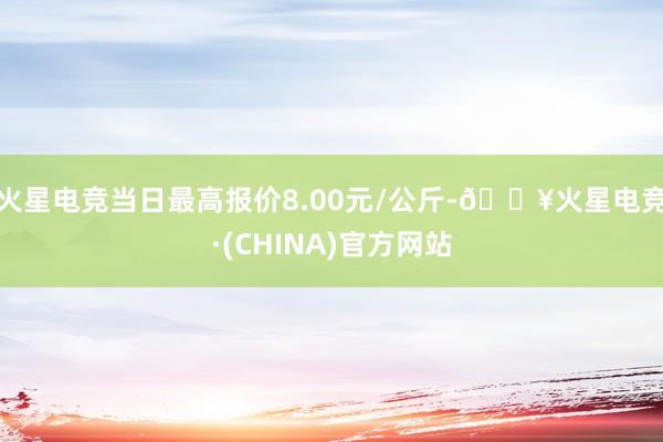 火星电竞当日最高报价8.00元/公斤-🔥火星电竞·(CHINA)官方网站