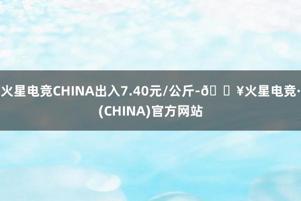 火星电竞CHINA出入7.40元/公斤-🔥火星电竞·(CHINA)官方网站