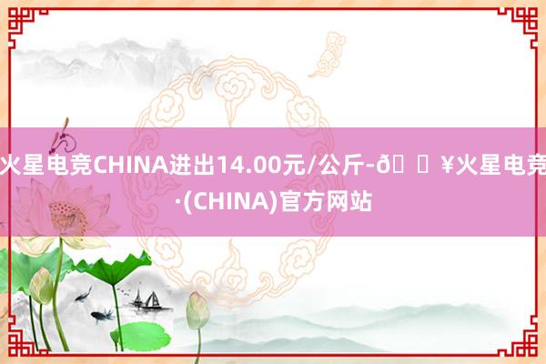 火星电竞CHINA进出14.00元/公斤-🔥火星电竞·(CHINA)官方网站