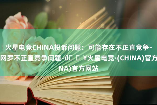 火星电竞CHINA投诉问题：可能存在不正直竞争->网罗不正直竞争问题-🔥火星电竞·(CHINA)官方网站