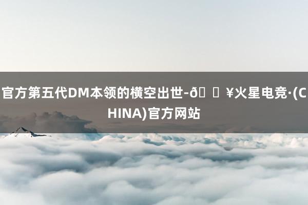 官方第五代DM本领的横空出世-🔥火星电竞·(CHINA)官方网站