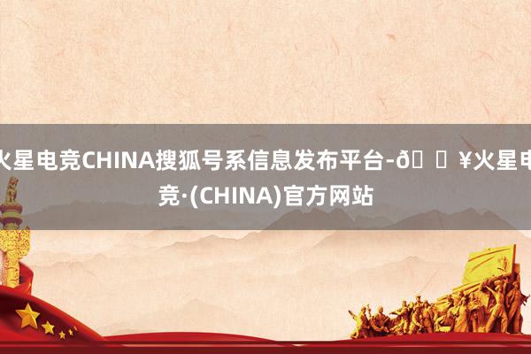 火星电竞CHINA搜狐号系信息发布平台-🔥火星电竞·(CHINA)官方网站