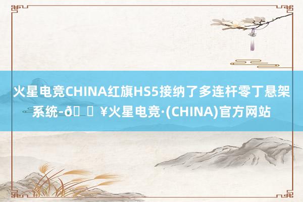 火星电竞CHINA红旗HS5接纳了多连杆零丁悬架系统-🔥火星电竞·(CHINA)官方网站