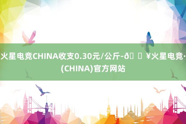 火星电竞CHINA收支0.30元/公斤-🔥火星电竞·(CHINA)官方网站