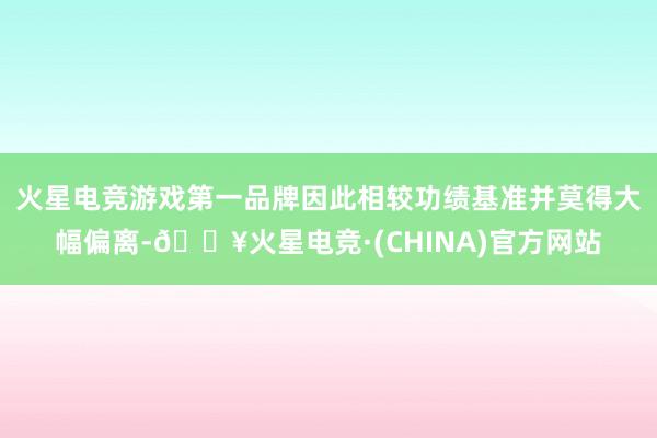 火星电竞游戏第一品牌因此相较功绩基准并莫得大幅偏离-🔥火星电竞·(CHINA)官方网站