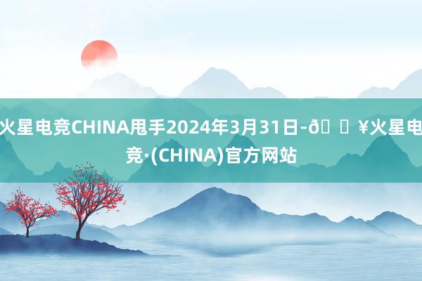 火星电竞CHINA甩手2024年3月31日-🔥火星电竞·(CHINA)官方网站