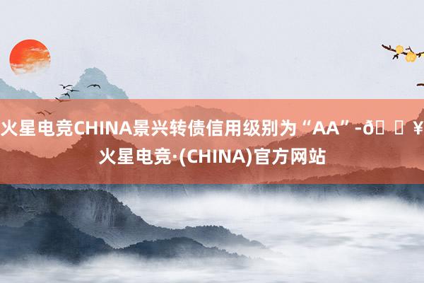 火星电竞CHINA景兴转债信用级别为“AA”-🔥火星电竞·(CHINA)官方网站